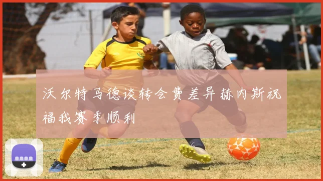 沃尔特马德谈转会费差异赫内斯祝福我赛季顺利
