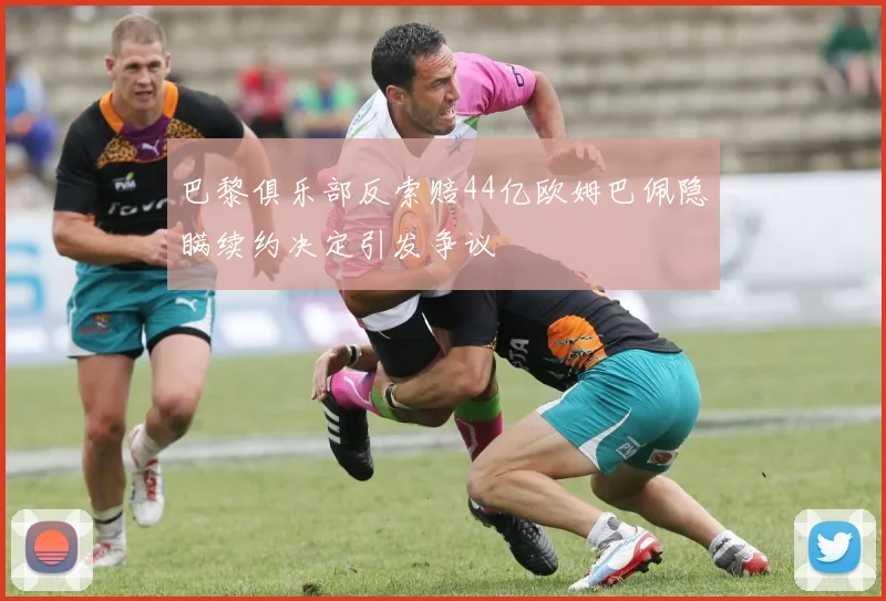 巴黎俱乐部反索赔44亿欧姆巴佩隐瞒续约决定引发争议