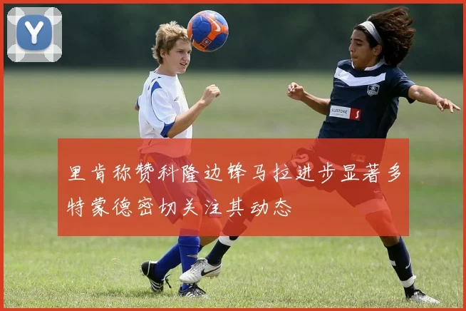 里肯称赞科隆边锋马拉进步显著多特蒙德密切关注其动态