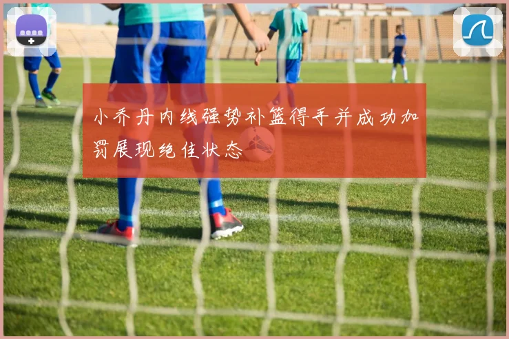 小乔丹内线强势补篮得手并成功加罚展现绝佳状态