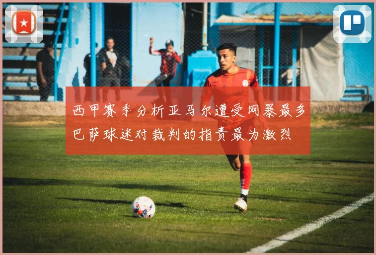 西甲赛季分析亚马尔遭受网暴最多巴萨球迷对裁判的指责最为激烈