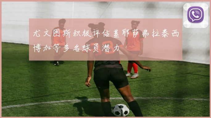 尤文图斯积极评估基耶萨弗拉泰西博加等多名球员潜力