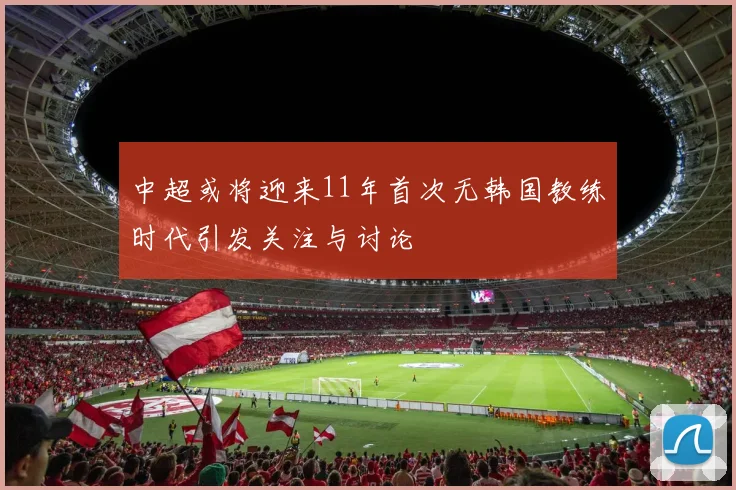 中超或将迎来11年首次无韩国教练时代引发关注与讨论