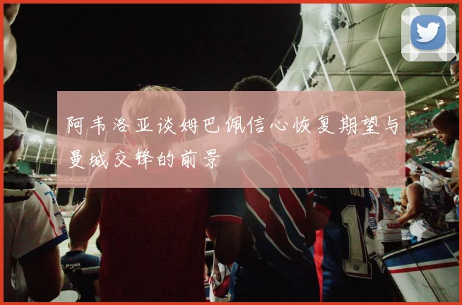 阿韦洛亚谈姆巴佩信心恢复期望与曼城交锋的前景