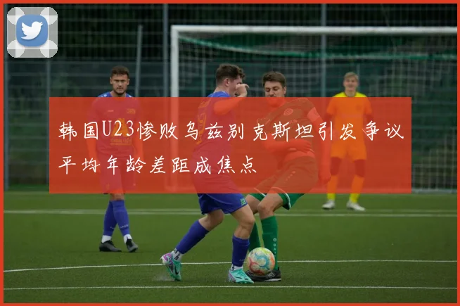 韩国U23惨败乌兹别克斯坦引发争议平均年龄差距成焦点