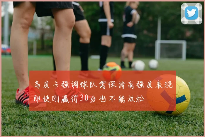 乌度卡强调球队需保持高强度表现即使刚赢得30分也不能放松