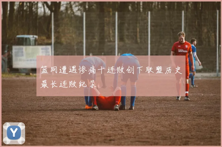 篮网遭遇惨痛十连败创下联盟历史最长连败纪录
