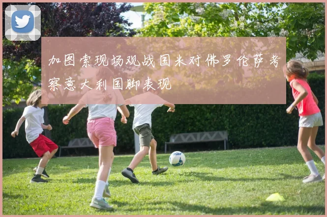 加图索现场观战国米对佛罗伦萨考察意大利国脚表现