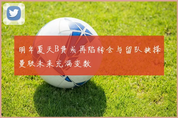 明年夏天B费或再陷转会与留队抉择曼联未来充满变数