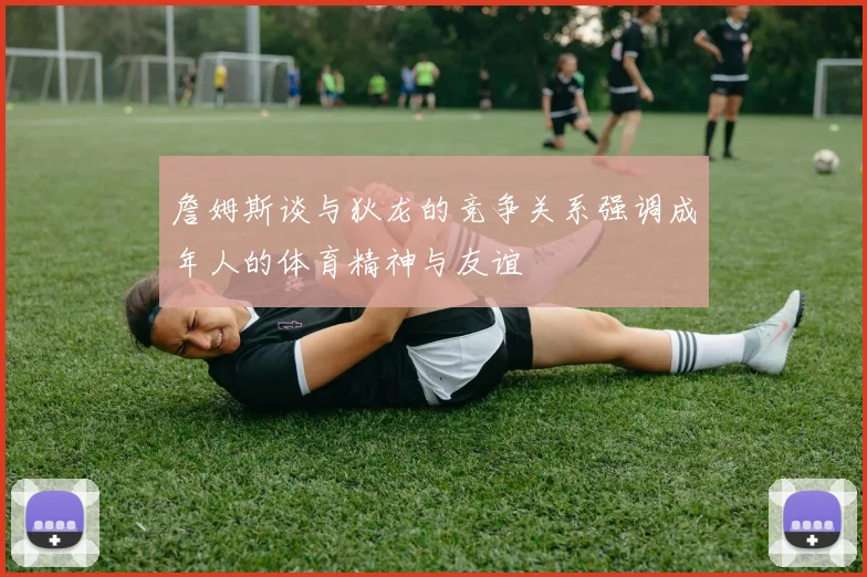 詹姆斯谈与狄龙的竞争关系强调成年人的体育精神与友谊