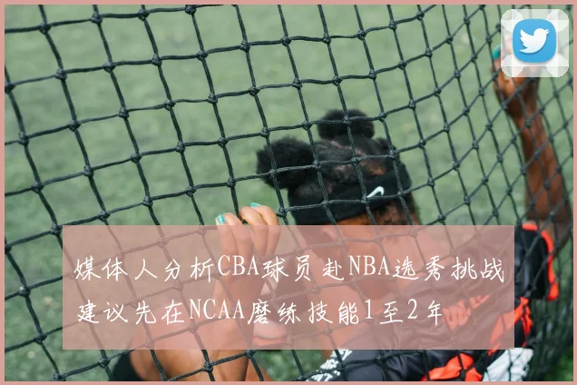 媒体人分析CBA球员赴NBA选秀挑战建议先在NCAA磨练技能1至2年