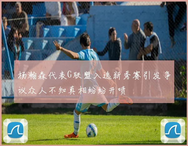 杨瀚森代表G联盟入选新秀赛引发争议众人不知真相纷纷开喷