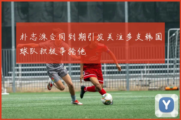 朴志洙合同到期引发关注多支韩国球队积极争抢他