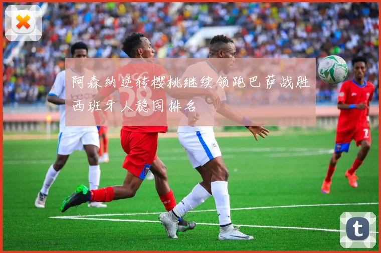 阿森纳逆转樱桃继续领跑巴萨战胜西班牙人稳固排名