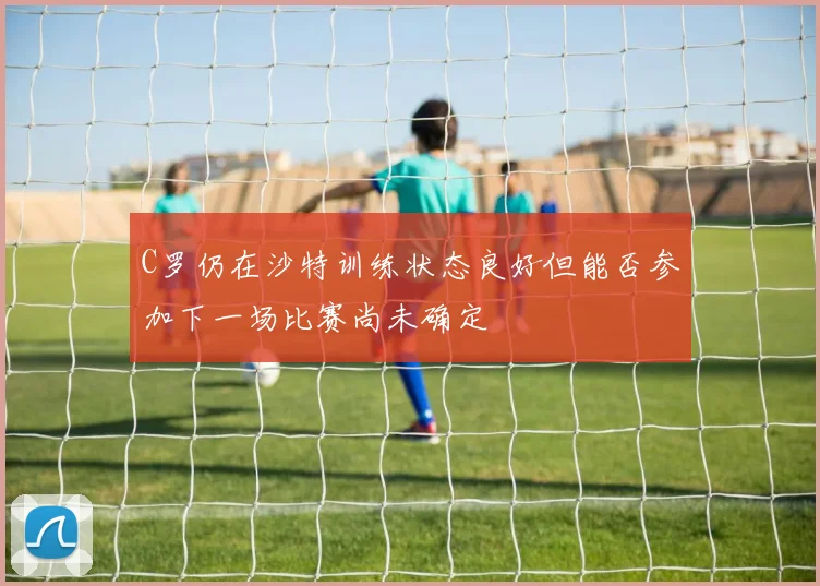 C罗仍在沙特训练状态良好但能否参加下一场比赛尚未确定