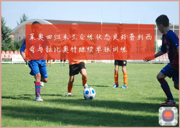 莱奥回归米兰合练状态良好普利西奇与拉比奥特继续单独训练