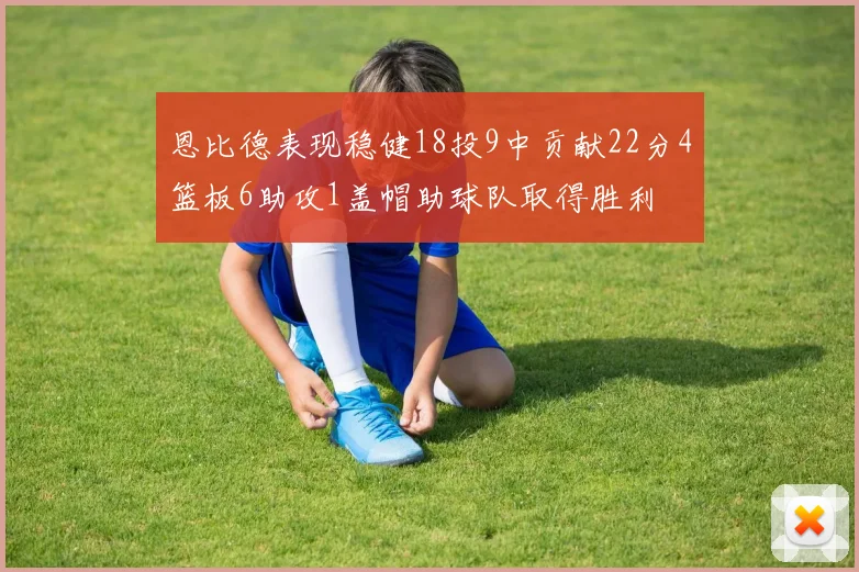 恩比德表现稳健18投9中贡献22分4篮板6助攻1盖帽助球队取得胜利